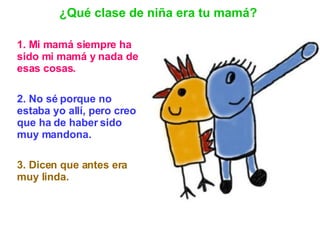 1. Mi mamá siempre ha sido mi mamá y nada de esas cosas.   2. No sé porque no estaba yo allí, pero creo que ha de haber sido muy mandona. 3. Dicen que antes era muy linda.   ¿Qué clase de niña era tu mamá? 
