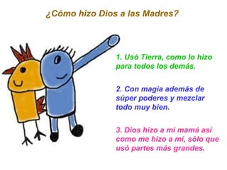 1. Usó Tierra, como lo hizo para todos los demás. 2. Con magia además de súper poderes y mezclar todo muy bien. 3. Dios hizo a mi mamá así como me hizo a mí, sólo que usó partes más grandes. ¿Cómo hizo Dios a las Madres?  