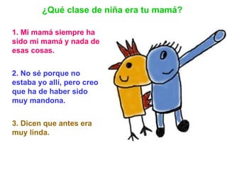 1. Mi mamá siempre ha sido mi mamá y nada de esas cosas.   2. No sé porque no estaba yo allí, pero creo que ha de haber sido muy mandona. 3. Dicen que antes era muy linda.   ¿Qué clase de niña era tu mamá? 