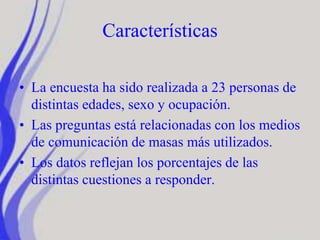Características
• La encuesta ha sido realizada a 23 personas de
distintas edades, sexo y ocupación.
• Las preguntas está relacionadas con los medios
de comunicación de masas más utilizados.
• Los datos reflejan los porcentajes de las
distintas cuestiones a responder.
 