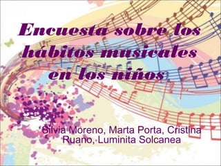 Encuesta sobre los
hábitos musicales
en los niños
Silvia Moreno, Marta Porta, Cristina
Ruano, Luminita Solcanea
 