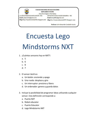 Encuesta Lego
Mindstorms NXT
1. ¿Cuántos sensores hay en NXT?:
a. 5
b. 6
c. 8
d. 7
2. El sensor táctil es:
a. Un botón: enciende y apaga
b. Una rueda: desplaza y gira
c. Un interruptor: presiona y libera
d. Un ordenador: genera y guarda datos
3. Incluye la posibilidad de programar ideas utilizando cualquier
sensor. Esta definición corresponde a:
a. Puerto NXT
b. Robot educator
c. Puerto Educator
d. Lego Mindstorms NXT
 