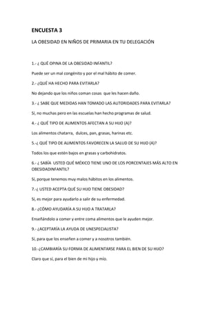 ENCUESTA 3
LA OBESIDAD EN NIÑOS DE PRIMARIA EN TU DELEGACIÓN
1.- ¿ QUÉ OPINA DE LA OBESIDAD INFANTIL?
Puede ser un mal congénito y por el mal hábito de comer.
2.- ¿QUÉ HA HECHO PARA EVITARLA?
No dejando que los niños coman cosas que les hacen daño.
3.- ¿ SABE QUE MEDIDAS HAN TOMADO LAS AUTORIDADES PARA EVITARLA?
Sí, no muchas pero en las escuelas han hecho programas de salud.
4.- ¿ QUÉ TIPO DE ALIMENTOS AFECTAN A SU HIJO (A)?
Los alimentos chatarra, dulces, pan, grasas, harinas etc.
5.-¿ QUÉ TIPO DE ALIMENTOS FAVORECEN LA SALUD DE SU HIJO (A)?
Todos los que estén bajos en grasas y carbohidratos.
6.- ¿ SABÍA USTED QUÉ MÉXICO TIENE UNO DE LOS PORCENTAJES MÁS ALTO EN
OBESIDADINFANTIL?
Sí, porque tenemos muy malos hábitos en los alimentos.
7.-¿ USTED ACEPTA QUÉ SU HIJO TIENE OBESIDAD?
Sí, es mejor para ayudarlo a salir de su enfermedad.
8.- ¿CÓMO AYUDARÍA A SU HIJO A TRATARLA?
Enseñándolo a comer y entre coma alimentos que le ayuden mejor.
9.- ¿ACEPTARÍA LA AYUDA DE UNESPECIALISTA?
Sí, para que los enseñen a comer y a nosotros también.
10.-¿CAMBIARÍA SU FORMA DE ALIMENTARSE PARA EL BIEN DE SU HIJO?
Claro que sí, para el bien de mi hijo y mío.
 
