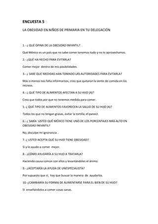 ENCUESTA 5
LA OBESIDAD EN NIÑOS DE PRIMARIA EN TU DELEGACIÓN
1.- ¿ QUÉ OPINA DE LA OBESIDAD INFANTIL?
Qué México es un país que no sabe comer tenemos todo y no lo aprovechamos.
2.- ¿QUÉ HA HECHO PARA EVITARLA?
Comer mejor dentro de mis posibilidades.
3.- ¿ SABE QUE MEDIDAS HAN TOMADO LAS AUTORIDADES PARA EVITARLA?
Más o menos nos falta informarnos, creo que quitaron la vente de comida en los
recreos.
4.- ¿ QUÉ TIPO DE ALIMENTOS AFECTAN A SU HIJO (A)?
Creo que todos por que no tenemos medida para comer.
5.-¿ QUÉ TIPO DE ALIMENTOS FAVORECEN LA SALUD DE SU HIJO (A)?
Todos los que no tengan grasas, evitar la tortilla, el panect.
6.- ¿ SABÍA USTED QUÉ MÉXICO TIENE UNO DE LOS PORCENTAJES MÁS ALTO EN
OBESIDAD INFANTIL?
No, disculpe mi ignorancia .
7.-¿ USTED ACEPTA QUÉ SU HIJO TIENE OBESIDAD?
Sí y lo ayudo a comer mejor.
8.- ¿CÓMO AYUDARÍA A SU HIJO A TRATARLA?
Haciendo causa común con ellos y levantándoles el ánimo.
9.- ¿ACEPTARÍA LA AYUDA DE UNESPECIALISTA?
Por supuesto que sí, hay que buscar la manera de ayudarlos.
10.-¿CAMBIARÍA SU FORMA DE ALIMENTARSE PARA EL BIEN DE SU HIJO?
Sí enseñándolos a comer cosas sanas.
 