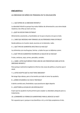 ENCUESTA 6
LA OBESIDAD EN NIÑOS DE PRIMARIA EN TU DELEGACIÓN
1.- ¿ QUÉ OPINA DE LA OBESIDAD INFANTIL?
La obesidad infantil es porque hay malos hábitos de alimentación y eso viene desde
nosotros y los niños ya viven con eso.
2.- ¿QUÉ HA HECHO PARA EVITARLA?
Alimentarlos sanamente, y haciéndoles ver lo que es bueno y lo que es malo.
3.- ¿ SABE QUE MEDIDAS HAN TOMADO LAS AUTORIDADES PARA EVITARLA?
Dando pláticas en el sector salud, anuncios en la televisión, radio.
4.- ¿ QUÉ TIPO DE ALIMENTOS AFECTAN A SU HIJO (A)?
Los alimentos con mucha grasa, harinas y todos los que no debemos comer.
5.-¿ QUÉ TIPO DE ALIMENTOS FAVORECEN LA SALUD DE SU HIJO (A)?
Frutas, verduras, soya, carnes, pescados, cereales.
6.- ¿ SABÍA USTED QUÉ MÉXICO TIENE UNO DE LOS PORCENTAJES MÁS ALTO EN
OBESIDAD INFANTIL?
Poco porque realmente el gobierno informa más cosas de política y muertos que d
salud.
7.-¿ USTED ACEPTA QUÉ SU HIJO TIENE OBESIDAD?
No tengo hijas obesas, pero si las tendría con todo mi amor las ayudaría.
8.- ¿CÓMO AYUDARÍA A SU HIJO A TRATARLA?
A darles comida sana, llevándolas a que practicaran algún deporte
9.- ¿ACEPTARÍA LA AYUDA DE UN ESPECIALISTA?
Sí por que les ayudaría mucho primero para aceptar su obesidad y después para su
tratamiento.
10.-¿CAMBIARÍA SU FORMA DE ALIMENTARSE PARA EL BIEN DE SU HIJO?
Por supuesto que sí, porque si eso beneficia a mí y a mis hijos aceptamos el reto.
 