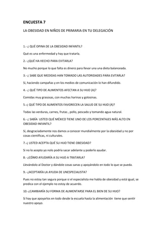ENCUESTA 7
LA OBESIDAD EN NIÑOS DE PRIMARIA EN TU DELEGACIÓN
1.- ¿ QUÉ OPINA DE LA OBESIDAD INFANTIL?
Qué es una enfermedad y hay que tratarla.
2.- ¿QUÉ HA HECHO PARA EVITARLA?
No mucho porque lo que falta es dinero para llevar una una dieta balanceada.
3.- ¿ SABE QUE MEDIDAS HAN TOMADO LAS AUTORIDADES PARA EVITARLA?
Sí, haciendo campañas y en los medios de comunicación lo han difundido.
4.- ¿ QUÉ TIPO DE ALIMENTOS AFECTAN A SU HIJO (A)?
Comidas muy grasosas, con muchas harinas y golosinas.
5.-¿ QUÉ TIPO DE ALIMENTOS FAVORECEN LA SALUD DE SU HIJO (A)?
Todas las verduras, carnes, frutas , pollo, pescado y tomando agua natural.
6.- ¿ SABÍA USTED QUÉ MÉXICO TIENE UNO DE LOS PORCENTAJES MÁS ALTO EN
OBESIDAD INFANTIL?
Sí, desgraciadamente nos damos a conocer mundialmente por la obesidad y no por
cosas científicas, ni culturales.
7.-¿ USTED ACEPTA QUÉ SU HIJO TIENE OBESIDAD?
Si no lo acepto yo nolo podría sacar adelante y poderlo ayudar.
8.- ¿CÓMO AYUDARÍA A SU HIJO A TRATARLA?
Llevándolo al Doctor y dándole cosas sanas y apoyándolo en todo lo que se pueda.
9.- ¿ACEPTARÍA LA AYUDA DE UNESPECIALISTA?
Pues no estoy tan segura porque si el especialista me habla de obesidad y está igual, se
predica con el ejemplo no estoy de acuerdo.
10.-¿CAMBIARÍA SU FORMA DE ALIMENTARSE PARA EL BIEN DE SU HIJO?
Sí hay que apoyarlos en todo desde la escuela hasta la alimentación tiene que sentír
nuestro apoyo.
 