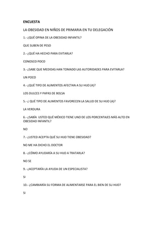 ENCUESTA
LA OBESIDAD EN NIÑOS DE PRIMARIA EN TU DELEGACIÓN
1.- ¿QUÉ OPINA DE LA OBESIDAD INFANTIL?
QUE SUBEN DE PESO
2.- ¿QUÉ HA HECHO PARA EVITARLA?
CONOSCO POCO
3.- ¿SABE QUE MEDIDAS HAN TOMADO LAS AUTORIDADES PARA EVITARLA?
UN POCO
4.- ¿QUÉ TIPO DE ALIMENTOS AFECTAN A SU HIJO (A)?
LOS DULCES Y PAPAS DE BOLSA
5.- ¿ QUÉ TIPO DE ALIMENTOS FAVORECEN LA SALUD DE SU HIJO (A)?
LA VERDURA
6.- ¿SABÍA USTED QUÉ MÉXICO TIENE UNO DE LOS PORCENTAJES MÁS ALTO EN
OBESIDAD INFANTIL?
NO
7.- ¿USTED ACEPTA QUÉ SU HIJO TIENE OBESIDAD?
NO ME HA DICHO EL DOCTOR
8.- ¿CÓMO AYUDARÍA A SU HIJO A TRATARLA?
NO SE
9.- ¿ACEPTARÍA LA AYUDA DE UN ESPECIALISTA?
SI
10.- ¿CAMBIARÍA SU FORMA DE ALIMENTARSE PARA EL BIEN DE SU HIJO?
SI
 