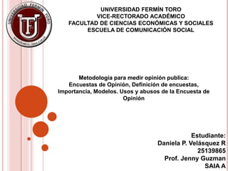UNIVERSIDAD FERMÍN TORO
VICE-RECTORADO ACADÉMICO
FACULTAD DE CIENCIAS ECONÓMICAS Y SOCIALES
ESCUELA DE COMUNICACIÓN SOCIAL
Estudiante:
Daniela P. Velásquez R
25139865
Prof. Jenny Guzman
SAIA A
Metodología para medir opinión publica:
Encuestas de Opinión, Definición de encuestas,
Importancia, Modelos. Usos y abusos de la Encuesta de
Opinión
 