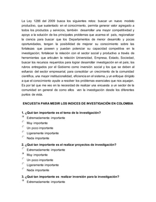 La Ley 1286 del 2009 busca los siguientes retos: buscar un nuevo modelo
productivo, que sustentado en el conocimiento, permita generar valor agregado a
todos los productos y servicios, también desarrollar una mayor competitividad y
apoyo a la solución de los principales problemas que acarrea el país, regionalizar
la ciencia para buscar que los Departamentos de menor desarrollo y pocas
oportunidades, tengan la posibilidad de mejorar su conocimiento sobre las
fortalezas que poseen y puedan potenciar su capacidad competitiva en la
investigación; fortalecer la relación con el sector social y productivo a través de
herramientas que articulen la relación Universidad, Empresa, Estado, Sociedad,
buscar los recursos requeridos para lograr desarrollar investigación en el país; los
rubros entregados por el Gobierno como inversión social y los que se deben al
esfuerzo del sector empresarial, para consolidar un crecimiento de la comunidad
científica, una mayor institucionalidad, eficiencia en el sistema, y un enfoque dirigido
a que el conocimiento ayude a resolver los problemas esenciales que nos aquejan.
Es por tal que me veo en la necesidad de realizar una encuesta a un sector de la
comunidad en general de como ellos ven la investigación desde los diferentes
puntos de vista.
ENCUESTA PARA MEDIR LOS INDICES DE INVESTIGACIÓN EN COLOMBIA
1. ¿Qué tan importante es el tema de la investigación?
Extremadamente importante
Muy importante
Un poco importante
Ligeramente importante
Nada importante
2. ¿Qué tan importante es el realizar proyectos de investigación?
Extremadamente importante
Muy importante
Un poco importante
Ligeramente importante
Nada importante
3. ¿Qué tan importante es realizar inversión para la investigación?
Extremadamente importante
 