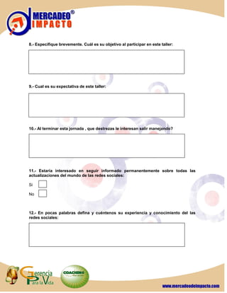 8.- Especifique brevemente. Cuál es su objetivo al participar en este taller:




9.- Cual es su expectativa de este taller:




10.- Al terminar esta jornada , que destrezas le interesan salir manejando?




11.- Estaría interesado en seguir informado permanentemente sobre todas las
actualizaciones del mundo de las redes sociales:

Si

No



12.- En pocas palabras defina y cuéntenos su experiencia y conocimiento del las
redes sociales:
 