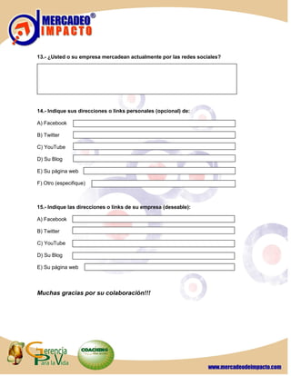 13.- ¿Usted o su empresa mercadean actualmente por las redes sociales?




14.- Indique sus direcciones o links personales (opcional) de:

A) Facebook

B) Twitter

C) YouTube

D) Su Blog

E) Su página web

F) Otro (especifique)



15.- Indique las direcciones o links de su empresa (deseable):

A) Facebook

B) Twitter

C) YouTube

D) Su Blog

E) Su página web



Muchas gracias por su colaboración!!!
 