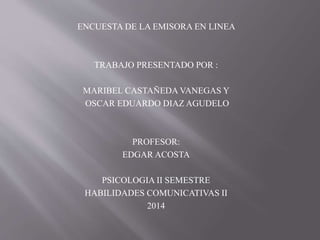 ENCUESTA DE LA EMISORA EN LINEA
TRABAJO PRESENTADO POR :
MARIBEL CASTAÑEDA VANEGAS Y
OSCAR EDUARDO DIAZ AGUDELO
PROFESOR:
EDGAR ACOSTA
PSICOLOGIA II SEMESTRE
HABILIDADES COMUNICATIVAS II
2014
 