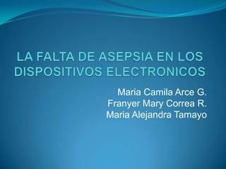 LA FALTA DE ASEPSIA EN LOS DISPOSITIVOS ELECTRONICOS Maria Camila Arce G. Franyer Mary Correa R. Maria Alejandra Tamayo 
