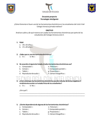 Encuesta proyecto 
Tecnología Inteligente 
¿Cómo fomentar el buen uso de las herramientas electrónica en los estudiantes del ciclo V del 
Colegio Venecia jornada mañana? 
OBJETIVO 
Analizar cuáles y de qué manera son usadas las herramientas electrónicas por parte de los 
estudiantes del Colegio Venecia ciclo V. 
1. Edad: 
a. 14 a 16 años □ 
b. 17 a 20 años □ 
2. ¿Sabe que es una herramienta electrónica? 
a. Si □ b. No □ 
3. De acuerdo al siguiente listado ¿Cuáles herramientas electrónicas usa? 
a. Computador □ e. Televisor □ 
b. Celular □ f. Computador portátil □ 
c. Tablet □ g. Proyectores □ 
d. Reproductor de audio □ h. Cámara fotográfica □ 
4. ¿Cree usted que las herramientas electrónicas pueden afectar de forma negativa el 
rendimiento escolar o el estado físico de los estudiantes? 
a. Si □ b. No □ 
¿Por qué?: 
__________________________________________________________________________ 
__________________________________________________________________________ 
5. ¿Siente dependencia de algunas de las herramientas electrónicas? 
a. Computador □ e. Televisor □ 
b. Celular □ f. Computador portátil □ 
c. Tablet □ g. Proyectores □ 
d. Reproductor de audio □ h. Cámara fotográfica □ 
 