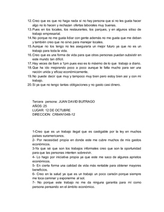 12. Creo que es que no haga nada si no hay persona que si no les gusta hacer 
algo no lo hacen y rechazan ofertas laborales muy buenas. 
13. Pues en los locales, los restaurantes, los parques, y en algunos sitiso de 
trabajo empresarial. 
14. No porque no me gusta lidiar con gente además no me gusta que me deban 
y también creo que no sirvo para manejar locales. 
15. Aunque no los tengo no les aseguraría un mejor futuro ya que no es un 
trabajo para toda la vida. 
16. Creo que es una forma de vida para que otras personas puedan subsistir en 
este mundo tan difícil. 
17. Hay veces de 8am a 1pm pues eso es lo máximo de lo que trabajo a diario. 
18. Que ha ido mejorando poco a poco aunque le falta mucho para ser una 
nación unida y eficaz económicamente. 
19. No puede decir que muy y tampoco muy bien pero estoy bien asi y con mi 
trabajo. 
20. Si ya que no tengo tantas obligaciones y no gasto casi dinero. 
Tercera persona: JUAN DAVID BUITRAGO 
AÑOS: 25 
LUGAR: 12 DE OCTUBRE 
DIRECCION: CR84N104B-12 
1-Creo que es un trabajo ilegal que es castigable por la ley en muchos 
países suramericanos. 
2- Por necesidad propia en donde este me cubre muchos de mis gastos 
económicos. 
3-Ya que sé que son los trabajos informales creo que son la oportunidad 
para que las personas intenten sobrevivir. 
4- Lo hago por iniciativa propia ya que este me saco de algunos aprietos 
económicos. 
5- En cierta forma una calidad de vida más rentable para obtener mayores 
beneficios. 
6- Creo en la salud ya que es un trabajo un poco cansón porque siempre 
me toca caminar y exponerme al sol. 
7- No porque este trabajo no me da ninguna garantía para mí como 
persona pensando en el ámbito económico. 
 