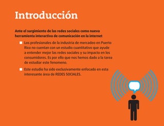 Introducción
Ante el surgimiento de las redes sociales como nueva
herramienta interactiva de comunicación en la internet
Los profesionales de la industria de mercadeo en Puerto■■
Rico no cuentan con un estudio cuantitativo que ayude
a entender mejor las redes sociales y su impacto en los
consumidores. Es por ello que nos hemos dado a la tarea
de estudiar este fenomeno.
Este estudio ha sido exclusivamente enfocado en esta■■
interesante área de REDES SOCIALES.
 
