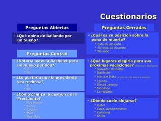 Cuestionarios Preguntas Abiertas Preguntas Cerradas - ¿Qué opina de Bailando por  un Sueño? - ¿Cuál es su posición sobre la  pena de muerte? * Está de acuerdo * No está de acuerdo * No sabe - ¿Qué lugares elegiría para sus  próximas vacaciones?  Seleccione 3 alternativas * Salvador de Bahía * Bariloche * Mar del Plata   (si optó por esta pase a la siguiente) * Iguazú * Rio de Janeiro * Mendoza * La Habana - ¿Dónde suele alojarse? * Hotel * Casa, departamento * Camping * Otros - ¿ Votaría usted a Bachelet para  un nuevo período? * Sí * No - ¿ Le gustaría que la presidente  sea reelecta? * Sí * No - ¿ Como califica la gestión de la  Presidente?   * Muy Buena * Buena * Regular * Mala * Muy Mala Preguntas Control 