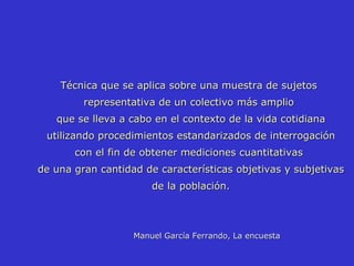 Manuel García Ferrando, La encuesta   Técnica que se aplica sobre una muestra de sujetos representativa de un colectivo más amplio que se lleva a cabo en el contexto de la vida cotidiana utilizando procedimientos estandarizados de interrogación con el fin de obtener mediciones cuantitativas de una gran cantidad de características objetivas y subjetivas de la población. 