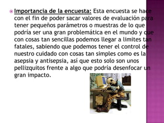 Importancia de la encuesta: Esta encuesta se hace con el fin de poder sacar valores de evaluación para tener pequeños parámetros o muestras de lo que podría ser una gran problemática en el mundo y que con cosas tan sencillas podemos llegar a limites tan fatales, sabiendo que podemos tener el control de nuestro cuidado con cosas tan simples como es la asepsia y antisepsia, así que esto solo son unos pellizquitos frente a algo que podría desenfocar un gran impacto.