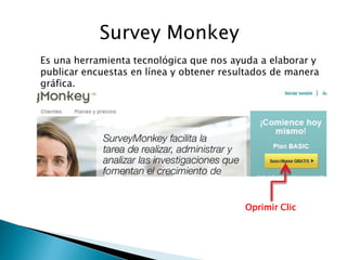 Survey Monkey
Es una herramienta tecnológica que nos ayuda a elaborar y
publicar encuestas en línea y obtener resultados de manera
gráfica.




                                          Oprimir Clic
 