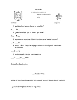 ENCUESTAS

                                   IED TECNOLOGICO DE MADRID

                                              PROYECTOS PRODUTIVOS

                                              2012




Nombre:                                                                    Negocio:

   1. ¿utiliza algún tipo de alarma de seguridad?

Si __    No__

   2. ¿Es Confiable el tipo de alarma que utiliza?

Si __    No__

   3. ¿conoce un negocio en Madrid Cundinamarca igual al nuestro?

__ Si ___No

   4. Usted Estaría Dispuesto a pagar una mensualidad por el servicio de
      monitoreo?

___ Si __No

   5. Le interesaría comprar nuestra alarma

____Si ____No ___ talvez



Gracias Por Su Atención.




                                      Análisis De Datos



Despues de realizar la segunda encuesta en el municipio de Madrid se pudo observar lo siguiente



1. ¿utiliza algún tipo de alarma de seguridad?
 