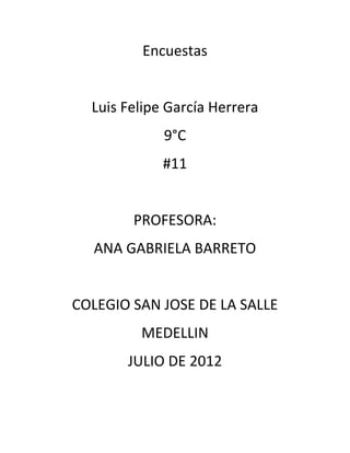 Encuestas


  Luis Felipe García Herrera
             9°C
             #11


        PROFESORA:
  ANA GABRIELA BARRETO


COLEGIO SAN JOSE DE LA SALLE
         MEDELLIN
       JULIO DE 2012
 