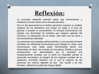 Reflexión:
La encuesta realizada permitió saber que herramientas y
artefactos circulan dentro de la escuela primaria.
Hoy en día aproximarnos al ámbito educativo requiere un análisis
respecto de los elementos que entran en juego a la hora de
generar y acceder al conocimiento. El enfoque sociocultural nos
plantea una diversidad de modelos que integran además del
individuo, su interacción con el medio, vale decir con los otros y
las herramientas utilizadas.
Las personas encuestadas pertenecientes a una escuela primaria
contaban con diferentes herramientas para trabajar en clase, para
comunicarse, pero todas estas herramientas tienen una
historicidad, es decir, son propias de una época. Debido a que sus
componentes son desarrollados por la sociedad son
necesariamente sociales, por lo tanto es imposible pensar el
desarrollo tecnológico al margen de los magmas sociales de su
respectivo momento histórico, por lo que la mayoría de las
personas son nativos digitales ya que han nacido y se han
formado utilizando la particular lengua digital.
 