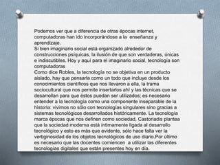 Podemos ver que a diferencia de otras épocas internet,
computadoras han ido incorporándose a la enseñanza y
aprendizaje.
Si bien imaginario social está organizado alrededor de
construcciones psíquicas, la ilusión de que son verdaderas, únicas
e indiscutibles. Hoy y aquí para el imaginario social, tecnología son
computadoras
Como dice Robles, la tecnología no se objetiva en un producto
aislado, hay que pensarla como un todo que incluye desde los
conocimientos científicos que nos llevaron a ella, la trama
sociocultural que nos permite insertarlos ahí y las técnicas que se
desarrollan para que éstos puedan ser utilizados; es necesario
entender a la tecnología como una componente inseparable de la
historia: vivimos no sólo con tecnologías singulares sino gracias a
sistemas tecnológicos desarrollados históricamente. La tecnología
marca épocas que nos definen como sociedad, Castoriadis plantea
que la sociedad moderna está íntimamente ligada al desarrollo
tecnológico y esto es más que evidente, sólo hace falta ver la
vertiginosidad de los objetos tecnológicos de uso diario.Por último
es necesario que las docentes comiencen a utilizar las diferentes
tecnologías digitales que están presentes hoy en día.
 