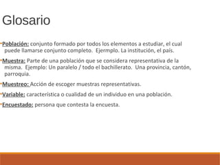 Glosario
●
Población: conjunto formado por todos los elementos a estudiar, el cual
puede llamarse conjunto completo. Ejermplo. La institución, el país.
●
Muestra: Parte de una población que se considera representativa de la
misma. Ejemplo: Un paralelo / todo el bachillerato. Una provincia, cantón,
parroquia.
●
Muestreo: Acción de escoger muestras representativas.
●
Variable: característica o cualidad de un individuo en una población.
●
Encuestado: persona que contesta la encuesta.
 