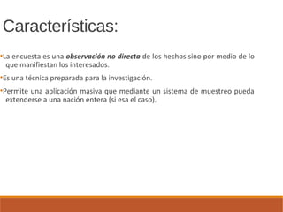 Características:
●
La encuesta es una observación no directa de los hechos sino por medio de lo
que manifiestan los interesados.
●
Es una técnica preparada para la investigación.
●
Permite una aplicación masiva que mediante un sistema de muestreo pueda
extenderse a una nación entera (si esa el caso).
 