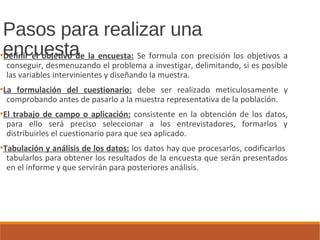 Pasos para realizar una
encuesta●
Definir el objetivo de la encuesta: Se formula con precisión los objetivos a
conseguir, desmenuzando el problema a investigar, delimitando, si es posible
las variables intervinientes y diseñando la muestra.
●
La formulación del cuestionario: debe ser realizado meticulosamente y
comprobando antes de pasarlo a la muestra representativa de la población.
●
El trabajo de campo o aplicación: consistente en la obtención de los datos,
para ello será preciso seleccionar a los entrevistadores, formarlos y
distribuirles el cuestionario para que sea aplicado.
●
Tabulación y análisis de los datos: los datos hay que procesarlos, codificarlos
tabularlos para obtener los resultados de la encuesta que serán presentados
en el informe y que servirán para posteriores análisis.
 