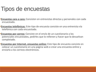 Tipos de encuestas
●
Encuestas cara a cara: Consisten en entrevistas directas y personales con cada
encuestado.
●
Encuestas telefónicas: Este tipo de encuesta consiste en una entrevista vía
telefónica con cada encuestado.
●
Encuestas por correo: Consiste en el envío de un cuestionario a los
potenciales encuestados, pedirles que lo rellenen y hacer que lo devuelvan
completado.
●
Encuestas por Internet, encuestas online: Este tipo de encuesta consiste en
colocar un cuestionario en una página web o crear una encuesta online y
enviarla a los correos electrónicos.
 