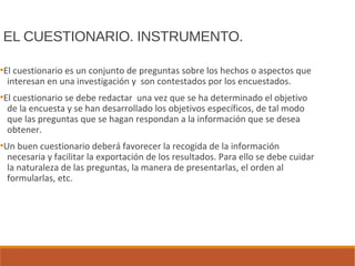 EL CUESTIONARIO. INSTRUMENTO.
●
El cuestionario es un conjunto de preguntas sobre los hechos o aspectos que
interesan en una investigación y son contestados por los encuestados.
●
El cuestionario se debe redactar una vez que se ha determinado el objetivo
de la encuesta y se han desarrollado los objetivos específicos, de tal modo
que las preguntas que se hagan respondan a la información que se desea
obtener.
●
Un buen cuestionario deberá favorecer la recogida de la información
necesaria y facilitar la exportación de los resultados. Para ello se debe cuidar
la naturaleza de las preguntas, la manera de presentarlas, el orden al
formularlas, etc.
 