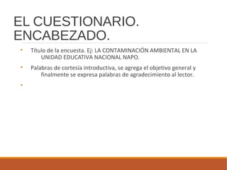EL CUESTIONARIO.
ENCABEZADO.
• Título de la encuesta. Ej: LA CONTAMINACIÓN AMBIENTAL EN LA
UNIDAD EDUCATIVA NACIONAL NAPO.
• Palabras de cortesía introductiva, se agrega el objetivo general y
finalmente se expresa palabras de agradecimiento al lector.
•
 