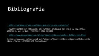 Bibliografía
• http://paraquesirven.com/para-que-sirve-una-encuesta/
• INVESTIGACION DE MERCADOS: UN ENFOQUE APLICADO (4ª ED.) de MALHOTRA,
NARESH K. editorial: PRENTICE HALL MEXICO
• http://www.promonegocios.net/mercadotecnia/encuestas-definicion.html
•https://www.uam.es/personal_pdi/stmaria/jmurillo/InvestigacionEE/Presenta
ciones/Curso_10/ENCUESTA_Trabajo.pdf
 