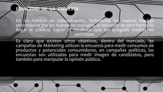 En los medios de comunicación, incluyendo los nuevos medios
atravesados por las nuevas tecnologías, la encuesta es otra forma de
llegar al público, lograr el feedback que los antiguos medios no
permitían.
FINALIDAD DE LA ENCUESTA
Es claro que existen otros objetivos, dentro del mercado, las
campañas de Márketing utilizan la encuesta para medir consumos de
productos y potenciales consumidores, en campañas políticas, las
encuestas son utilizadas para medir imagen de candidatos, pero
también para manipular la opinión pública.
 