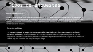 Tipos de encuestas
Encuestas descriptivas
Las encuestas que detallan el estatus o condiciones en qué vive determinada porción de la población, se
llaman encuestas descriptivas, y sirven para encontrar ciertos patrones en esos grupos de población, por
ejemplo, la situación socioeconómica que vive mientras los encuestan, sus niveles de estudios y demás
variables que los afectan.
Encuestas analíticas
Las encuestas donde se preguntan las razones del entrevistado para dar esas respuestas, se llaman
encuestas analíticas, y sirven para saber las razones que tienen cierto tipo personas para dar ciertas
respuestas, como sus preferencias políticas, su preferencia por determinada marca o gustos en particular.
En ellas hay por lo menos dos respuestas para elegir.
 