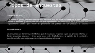 Encuestas abiertas
Las encuestas que tienen la posibilidad de que el encuestado responda según sus propios criterios, se
llaman encuestas abiertas, y sirven para saber más detalladamente la opinión de la población,
especialmente las razones de sus preferencias, prioridades y opiniones.
Encuestas cerradas
Las encuestas que no permiten al encuestado responder más allá de las opciones que le dan, se llaman
encuestas cerradas, y sirven para calcular más rápidamente las preferencias de la población, son
especialmente usadas para medir la preferencia del público por un producto o servicio.
Tipos de encuestas
 