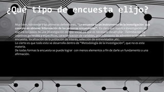 ¿Qué tipo de encuesta elijo?
Muy bien, volviendo a las primeras definiciones, “La encuesta es un instrumento de la investigación que
consiste en obtener información de las personas encuestadas”. Es claro que nuestra investigación no
seguirá los pasos de una investigación de tipo social, ya que es necesario desarrollar : Delimitación de
objetivos generales y específicos, caracterización de variables, procedimiento de administración de la
encuesta, localización de la población de interés, selección de entrevistados ,etc.
Lo cierto es que todo esto se desarrolla dentro de “Metodología de la Investigación”, que no es esta
materia.
De todas formas la encuesta se puede lograr con menos elementos a fin de darle un fundamento a una
afirmación.
 