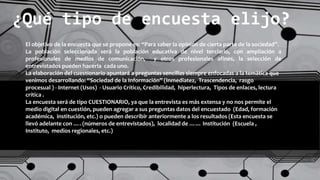 ¿Qué tipo de encuesta elijo?
El objetivo de la encuesta que se propone es: “Para saber la opinión de cierta parte de la sociedad”.
La población seleccionada será la población educativa de nivel terciario, con ampliación a
profesionales de medios de comunicación, y otros profesionales afines, la selección de
entrevistados pueden hacerla cada uno.
La elaboración del cuestionario apuntará a preguntas sencillas siempre enfocadas a la temática que
venimos desarrollando: “Sociedad de la Información” (Inmediatez, Trascendencia, rasgo
procesual ) - Internet (Usos) - Usuario Crítico, Credibilidad, hiperlectura, Tipos de enlaces, lectura
crítica .
La encuesta será de tipo CUESTIONARIO, ya que la entrevista es más extensa y no nos permite el
medio digital en cuestión, pueden agregar a sus preguntas datos del encuestado (Edad, formación
académica, institución, etc.) o pueden describir anteriormente a los resultados (Esta encuesta se
llevó adelante con …. (números de entrevistados), localidad de …… Institución (Escuela ,
Instituto, medios regionales, etc.)
 