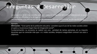 Preguntas a desarrollar
Las preguntas serán muy sencillas para que cualquier integrante del público seleccionado la puede
contestar sin dificultad y no de lugar a dudas.
Las respuestas a las mismas son las que les permitirán afirmar o reformular su afirmación inicial.
Ejemplo:
Afirmación: “Gran parte de la población educativa considera que el uso de las redes sociales aíslan
al sujeto y no provoca ningún tipo de integración social”.
Fundamentación: La encuesta se realizó con una cantidad de tantas personas, en su mayoría
docentes que no conocían más que 1 o 2 redes sociales, tampoco aseguraban conocer sus usos u
objetivos.
 