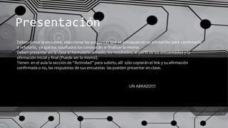 Presentación
Deben armar la encuesta, seleccionar las preguntas que se enfoquen en su afirmación para confirmarla
o refutarla, ya que los resultados los conocerán al finalizar la misma.
Deben presentar en la clase el formulario armado, los resultados, el perfil de los encuestados y la
afirmación inicial y final (Puede ser la misma).
Tienen en el aula la sección de “Actividad” para subirlo, allí sólo copiarán el link y su afirmación
confirmada o no, las respuestas de sus encuestas las pueden presentar en clase.
UN ABRAZO!!!!
 