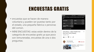 ENCUESTAS GRATIS
• encuestas que se hacen de manera
voluntaria y pueden ser puestas tanto por
el estado, una pequeña fabrica o personas
del común.
• MINI ENCUESTAS: estas están dentro de la
categoría de encuestas gratis ya que poco
son remuneradas, encuestas de una o dos
preguntas.
 