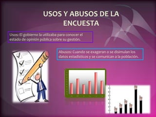 USOS Y ABUSOS DE LA
ENCUESTA
Usos: El gobierno la utilizaba para conocer el
estado de opinión pública sobre su gestión.
Abusos: Cuando se exageran o se disimulan los
datos estadísticos y se comunican a la población.
 