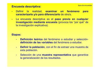 Encuesta descriptiva: 
tipos de encuestas 
Definir la realidad examinar un fenómeno para 
- realidad, caracterizarlo y/o para diferenciarlo de otro/s. 
- La encuesta descriptiva es el paso previo en cualquier 
investigación mediante encuesta (provoca los “por qué” de 
la investigación explicativa). 
Etapas: 
- Definición teórica del fenómeno a estudiar y selección-definición 
de las variables del fenómeno a estudiar. 
- Definir la población, con el fin de extraer una muestra de 
esta población. 
- Selección de una muestra representativa que garantice 
la generalización de los resultados. 
 