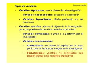 - Tipos de variables: 
tipos de encuestas 
- Variables explicativas: son el objeto de la investigación 
investigación. 
- Variables independientes: causa de la explicación 
- Variables dependientes: efecto producido por las 
anteriores 
- Variables extrañas: ajenas al objeto de la investigación, 
pero que pueden afectar a las variables explicativas 
- Variables controladas: a priori o a posteriori por el 
investigador 
- Variables no controladas: 
- Aleatorizadas: su efecto se explica por el azar, 
por lo que no introducen sesgos en la investigación 
- Perturbadoras: variables no controladas que 
pueden afectar a las variables explicativas 
 