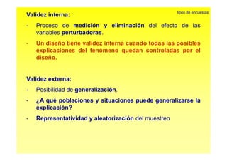 tipos de encuestas 
Validez interna: 
- Proceso de medición y eliminación del efecto de las 
variables perturbadoras. 
- Un diseño tiene validez interna cuando todas las posibles 
explicaciones del fenómeno quedan controladas por el 
diseño. 
Validez externa: 
- Posibilidad de generalización. 
- ¿A qué poblaciones y situaciones puede generalizarse la 
explicación? 
- Representatividad y aleatorización del muestreo 
 