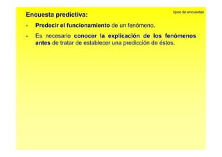 Encuesta predictiva: 
Predecir el funcionamiento de un fenómeno 
tipos de encuestas 
- fenómeno. 
- Es necesario conocer la explicación de los fenómenos 
antes de tratar de establecer una predicción de éstos. 
 