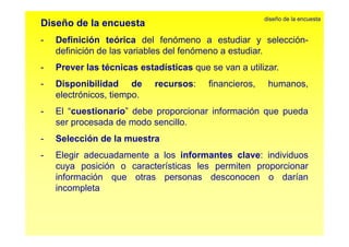 Diseño de la encuesta 
diseño de la encuesta 
Definición teórica del fenómeno a estudiar y selección 
- selección-definición 
de las variables del fenómeno a estudiar. 
- Prever las técnicas estadísticas que se van a utilizar. 
- Disponibilidad de recursos: financieros, humanos, 
electrónicos, tiempo. 
- El “cuestionario” debe proporcionar información que pueda 
ser procesada de modo sencillo. 
- Selección de la muestra 
- Elegir adecuadamente a los informantes clave: individuos 
cuya posición o características les permiten proporcionar 
información que otras personas desconocen o darían 
incompleta 
 