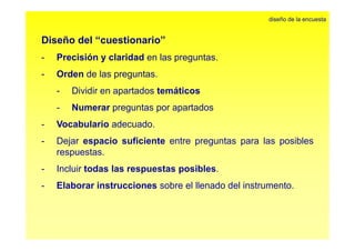Diseño del “cuestionario” 
diseño de la encuesta 
cuestionario 
- Precisión y claridad en las preguntas. 
- Orden de las preguntas. 
- Dividir en apartados temáticos 
- Numerar preguntas por apartados 
- Vocabulario adecuado. 
- Dejar espacio suficiente entre preguntas para las posibles 
respuestas. 
- Incluir todas las respuestas posibles. 
- Elaborar instrucciones sobre el llenado del instrumento. 
 
